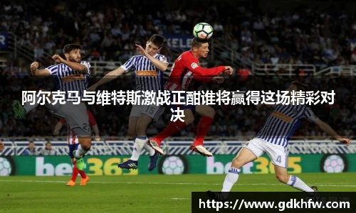 阿尔克马与维特斯激战正酣谁将赢得这场精彩对决