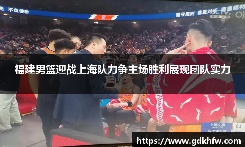 福建男篮迎战上海队力争主场胜利展现团队实力